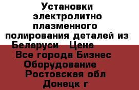 Установки электролитно-плазменного  полирования деталей из Беларуси › Цена ­ 100 - Все города Бизнес » Оборудование   . Ростовская обл.,Донецк г.